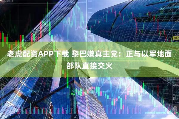老虎配资APP下载 黎巴嫩真主党：正与以军地面部队直接交火