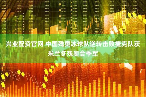 兴业配资官网 中国残奥冰球队逆转击败捷克队获米兰冬残奥会季军