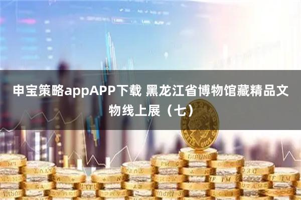 申宝策略appAPP下载 黑龙江省博物馆藏精品文物线上展（七）