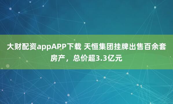 大财配资appAPP下载 天恒集团挂牌出售百余套房产，总价超3.3亿元