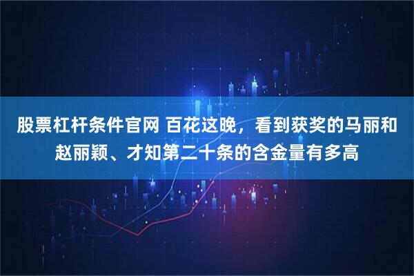 股票杠杆条件官网 百花这晚，看到获奖的马丽和赵丽颖、才知第二十条的含金量有多高