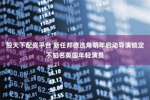 股天下配资平台 新任邦德选角明年启动导演锁定不知名英国年轻演员