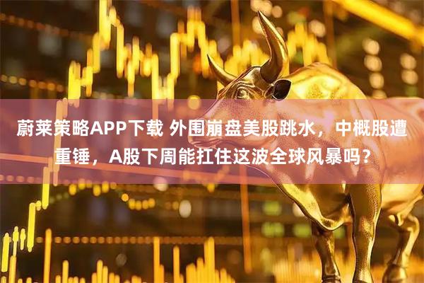 蔚莱策略APP下载 外围崩盘美股跳水，中概股遭重锤，A股下周能扛住这波全球风暴吗？