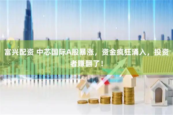富兴配资 中芯国际A股暴涨，资金疯狂涌入，投资者赚翻了！