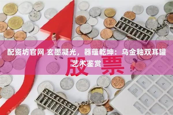 配资坊官网 玄墨凝光，器蕴乾坤：乌金釉双耳罐艺术鉴赏