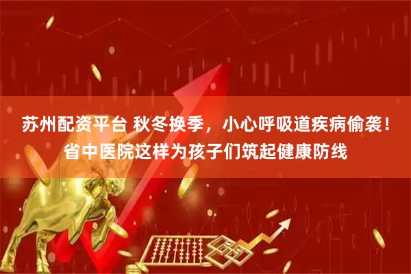 苏州配资平台 秋冬换季，小心呼吸道疾病偷袭！省中医院这样为孩子们筑起健康防线