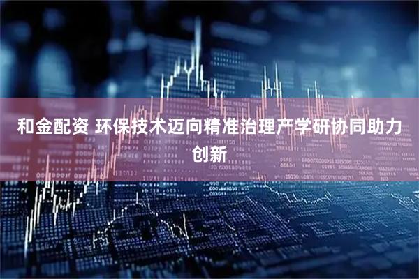 和金配资 环保技术迈向精准治理产学研协同助力创新