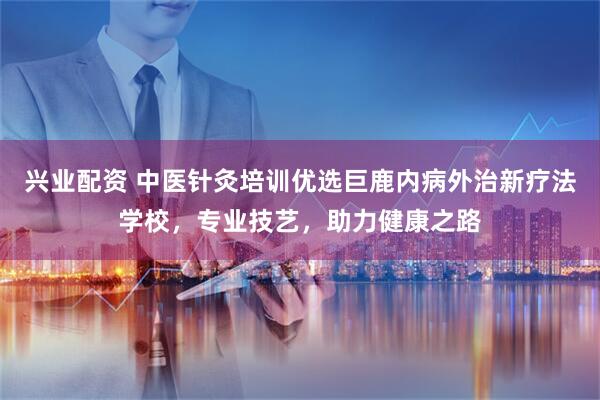 兴业配资 中医针灸培训优选巨鹿内病外治新疗法学校，专业技艺，助力健康之路