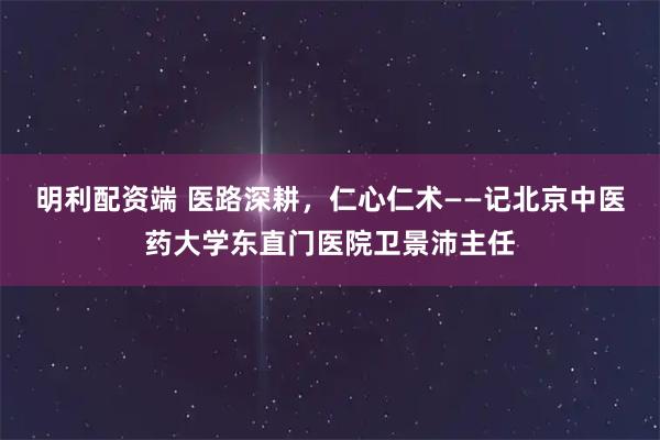 明利配资端 医路深耕，仁心仁术——记北京中医药大学东直门医院卫景沛主任