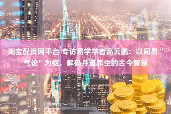 淘宝配资网平台 专访易学学者高云鹏：以周易“气论”为枢，解码丹道养生的古今智慧