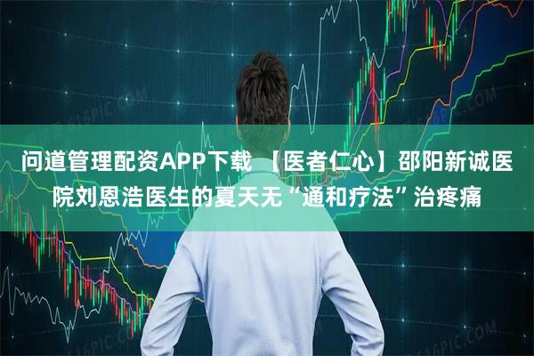 问道管理配资APP下载 【医者仁心】邵阳新诚医院刘恩浩医生的夏天无“通和疗法”治疼痛
