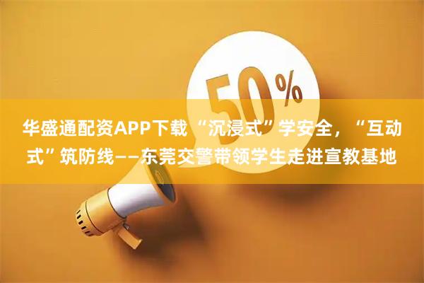 华盛通配资APP下载 “沉浸式”学安全，“互动式”筑防线——东莞交警带领学生走进宣教基地