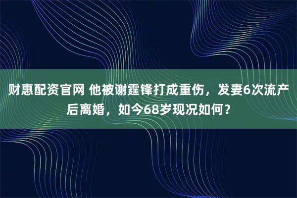 财惠配资官网 他被谢霆锋打成重伤，发妻6次流产后离婚，如今68岁现况如何？