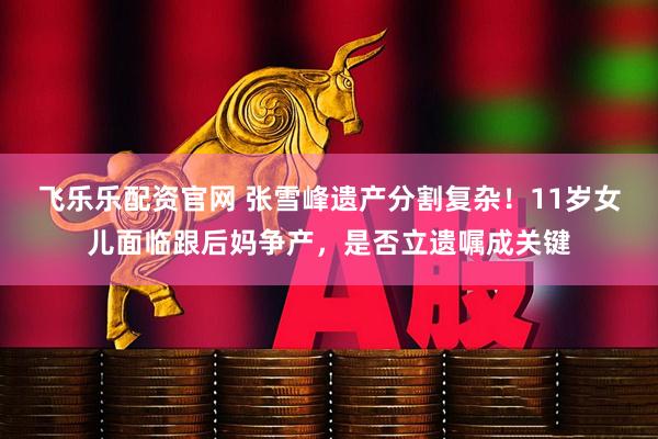 飞乐乐配资官网 张雪峰遗产分割复杂！11岁女儿面临跟后妈争产，是否立遗嘱成关键
