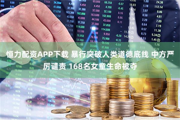恒力配资APP下载 暴行突破人类道德底线 中方严厉谴责 168名女童生命被夺