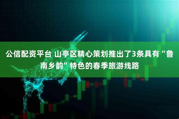 公信配资平台 山亭区精心策划推出了3条具有“鲁南乡韵”特色的春季旅游线路