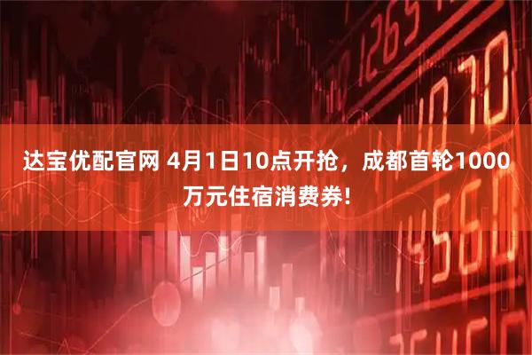 达宝优配官网 4月1日10点开抢，成都首轮1000万元住宿消费券!