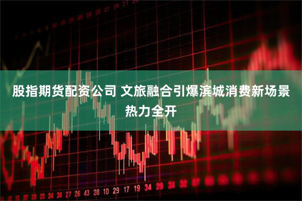 股指期货配资公司 文旅融合引爆滨城消费新场景热力全开