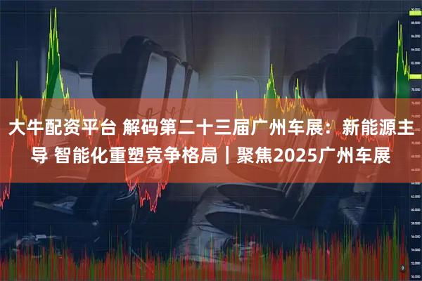 大牛配资平台 解码第二十三届广州车展:新能源主导 智能化重塑竞争格局|聚焦2025广州车展