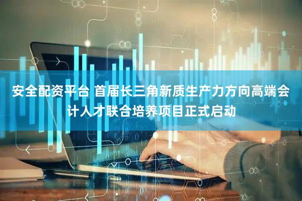 安全配资平台 首届长三角新质生产力方向高端会计人才联合培养项目正式启动
