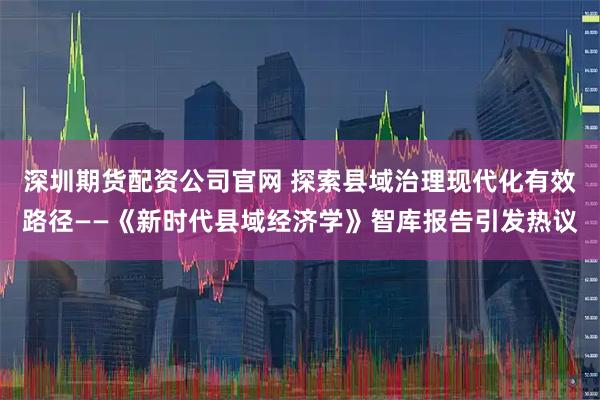深圳期货配资公司官网 探索县域治理现代化有效路径——《新时代县域经济学》智库报告引发热议