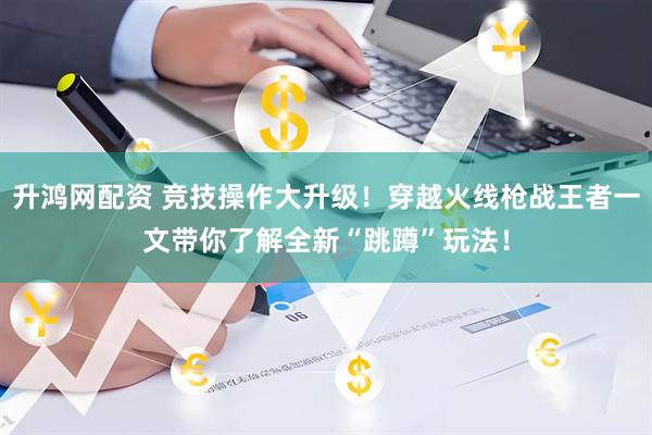 升鸿网配资 竞技操作大升级！穿越火线枪战王者一文带你了解全新“跳蹲”玩法！