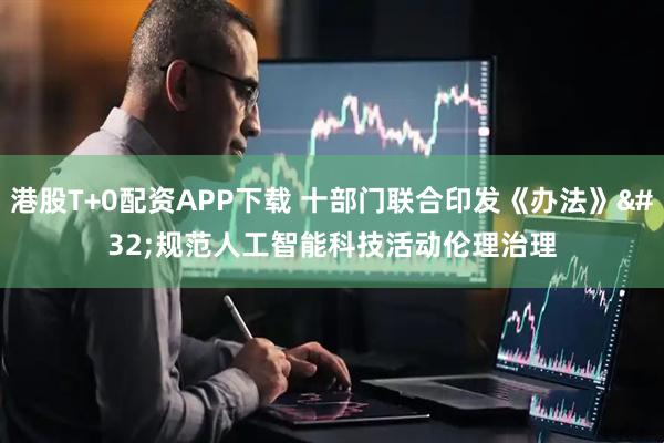 港股T+0配资APP下载 十部门联合印发《办法》 规范人工智能科技活动伦理治理