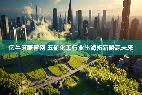 亿牛策略官网 五矿化工行业出海拓新路赢未来