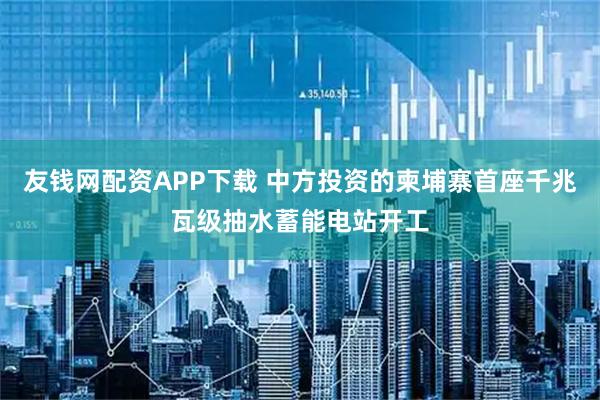 友钱网配资APP下载 中方投资的柬埔寨首座千兆瓦级抽水蓄能电站开工