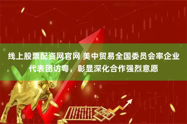 线上股票配资网官网 美中贸易全国委员会率企业代表团访粤，彰显深化合作强烈意愿