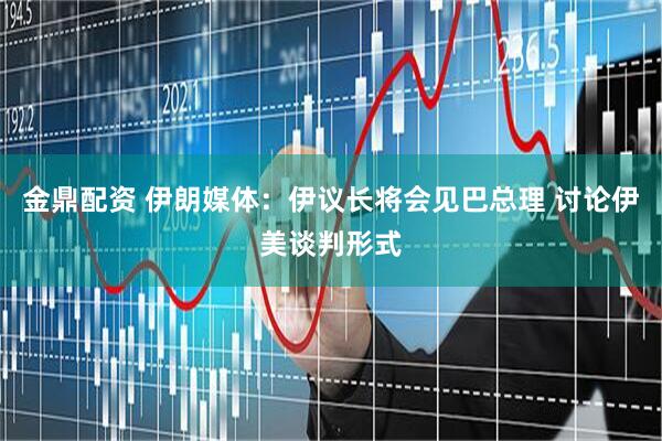 金鼎配资 伊朗媒体：伊议长将会见巴总理 讨论伊美谈判形式