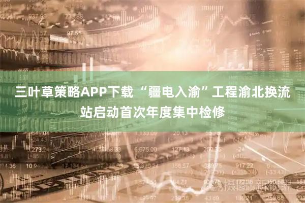 三叶草策略APP下载 “疆电入渝”工程渝北换流站启动首次年度集中检修
