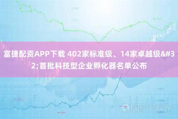 富捷配资APP下载 402家标准级、14家卓越级 首批科技型企业孵化器名单公布