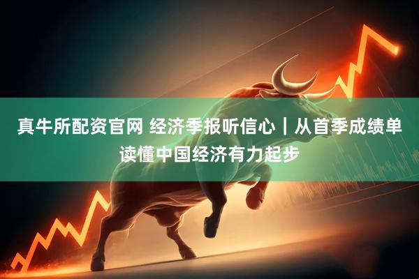 真牛所配资官网 经济季报听信心｜从首季成绩单读懂中国经济有力起步