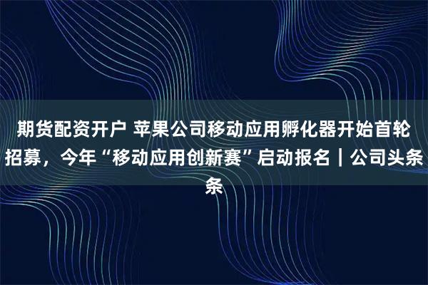 期货配资开户 苹果公司移动应用孵化器开始首轮招募，今年“移动应用创新赛”启动报名｜公司头条