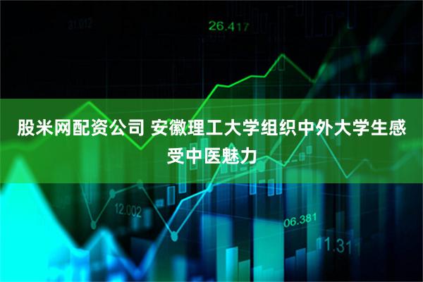 股米网配资公司 安徽理工大学组织中外大学生感受中医魅力