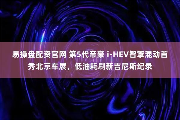 易操盘配资官网 第5代帝豪 i-HEV智擎混动首秀北京车展，低油耗刷新吉尼斯纪录