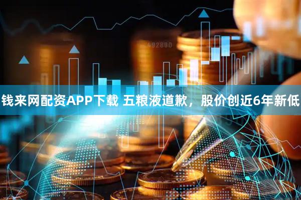 钱来网配资APP下载 五粮液道歉，股价创近6年新低
