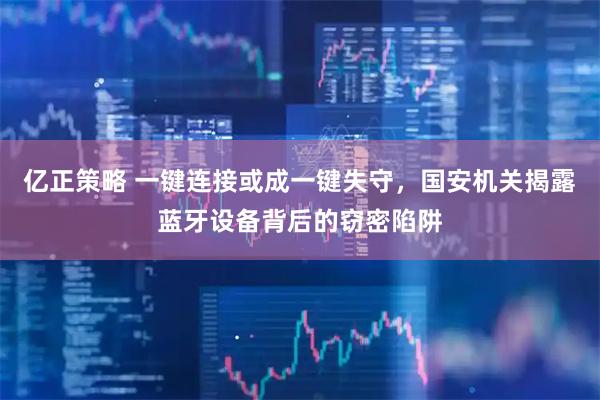 亿正策略 一键连接或成一键失守，国安机关揭露蓝牙设备背后的窃密陷阱