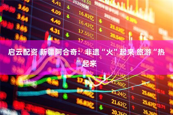 启云配资 新疆阿合奇：非遗“火”起来 旅游“热”起来