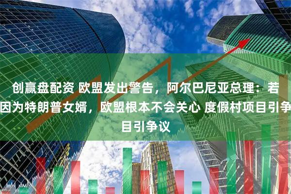 创赢盘配资 欧盟发出警告，阿尔巴尼亚总理：若非因为特朗普女婿，欧盟根本不会关心 度假村项目引争议