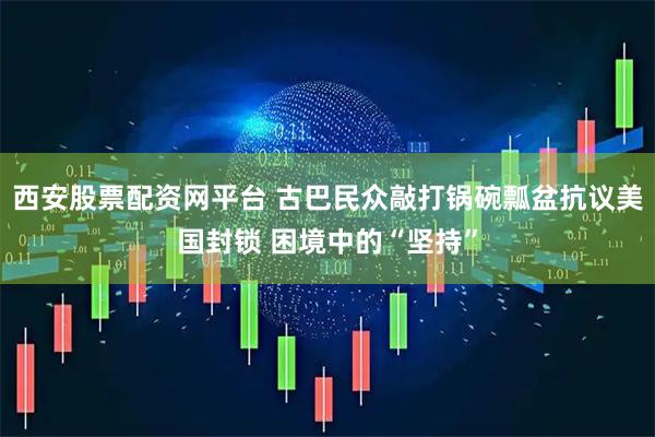西安股票配资网平台 古巴民众敲打锅碗瓢盆抗议美国封锁 困境中的“坚持”