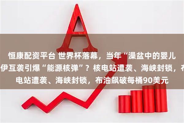 恒康配资平台 世界杯落幕，当年“澡盆中的婴儿”举起大力神杯；美伊互袭引爆“能源核弹”？核电站遭袭、海峡封锁，布油飙破每桶90美元
