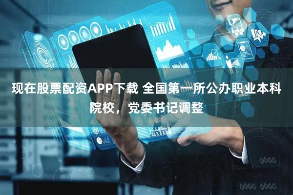 现在股票配资APP下载 全国第一所公办职业本科院校，党委书记调整