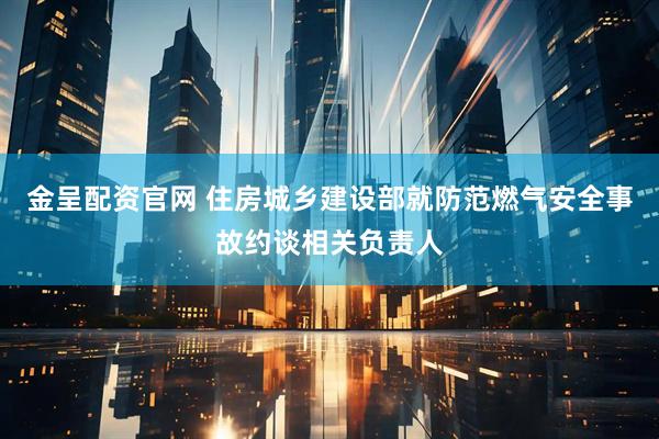金呈配资官网 住房城乡建设部就防范燃气安全事故约谈相关负责人