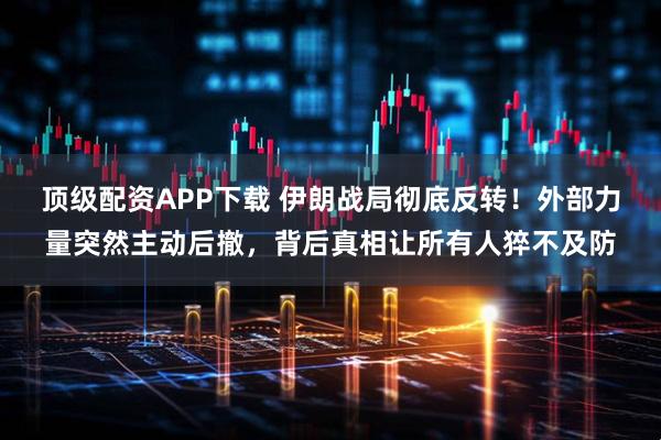 顶级配资APP下载 伊朗战局彻底反转！外部力量突然主动后撤，背后真相让所有人猝不及防