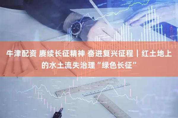 牛津配资 赓续长征精神 奋进复兴征程｜红土地上的水土流失治理“绿色长征”