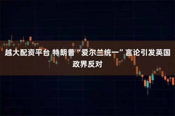 越大配资平台 特朗普“爱尔兰统一”言论引发英国政界反对
