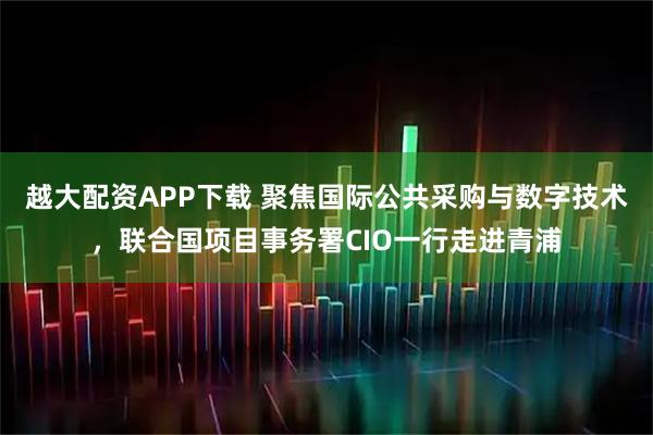 越大配资APP下载 聚焦国际公共采购与数字技术，联合国项目事务署CIO一行走进青浦