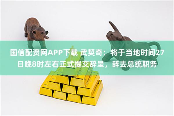 国信配资网APP下载 武契奇：将于当地时间27日晚8时左右正式提交辞呈，辞去总统职务